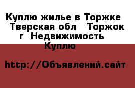 Куплю жилье в Торжке - Тверская обл., Торжок г. Недвижимость » Куплю   